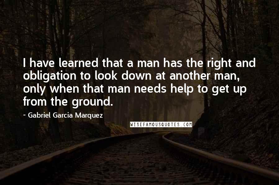 Gabriel Garcia Marquez Quotes: I have learned that a man has the right and obligation to look down at another man, only when that man needs help to get up from the ground.