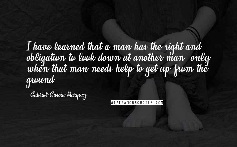 Gabriel Garcia Marquez Quotes: I have learned that a man has the right and obligation to look down at another man, only when that man needs help to get up from the ground.