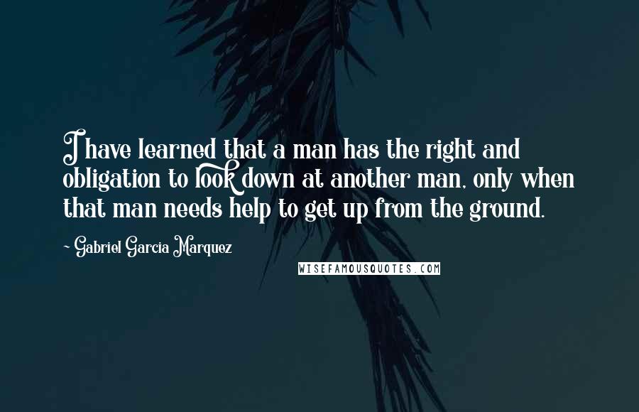Gabriel Garcia Marquez Quotes: I have learned that a man has the right and obligation to look down at another man, only when that man needs help to get up from the ground.