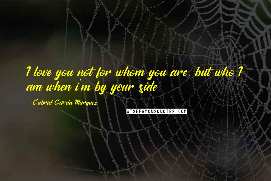 Gabriel Garcia Marquez Quotes: I love you not for whom you are, but who I am when i'm by your side