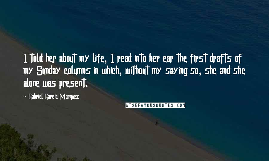 Gabriel Garcia Marquez Quotes: I told her about my life, I read into her ear the first drafts of my Sunday columns in which, without my saying so, she and she alone was present.