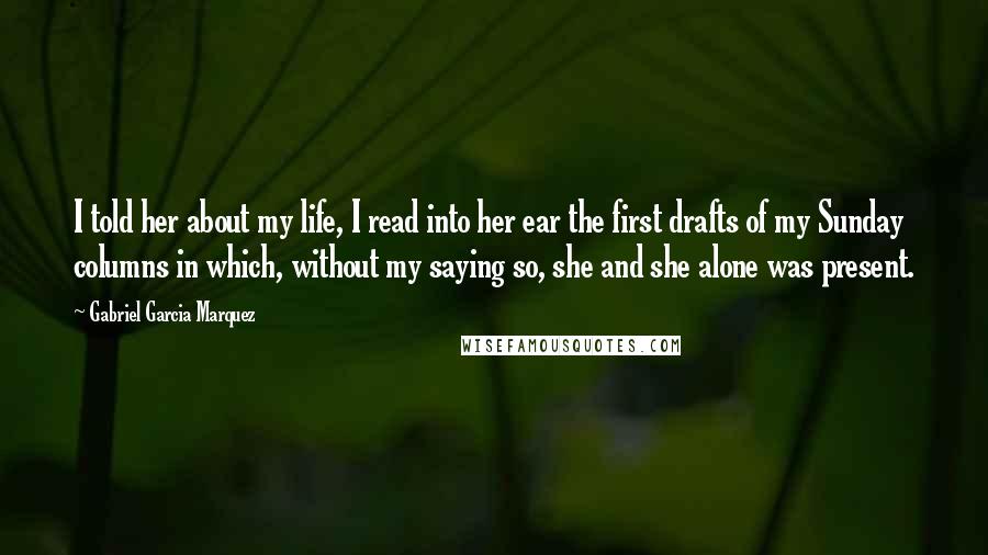 Gabriel Garcia Marquez Quotes: I told her about my life, I read into her ear the first drafts of my Sunday columns in which, without my saying so, she and she alone was present.