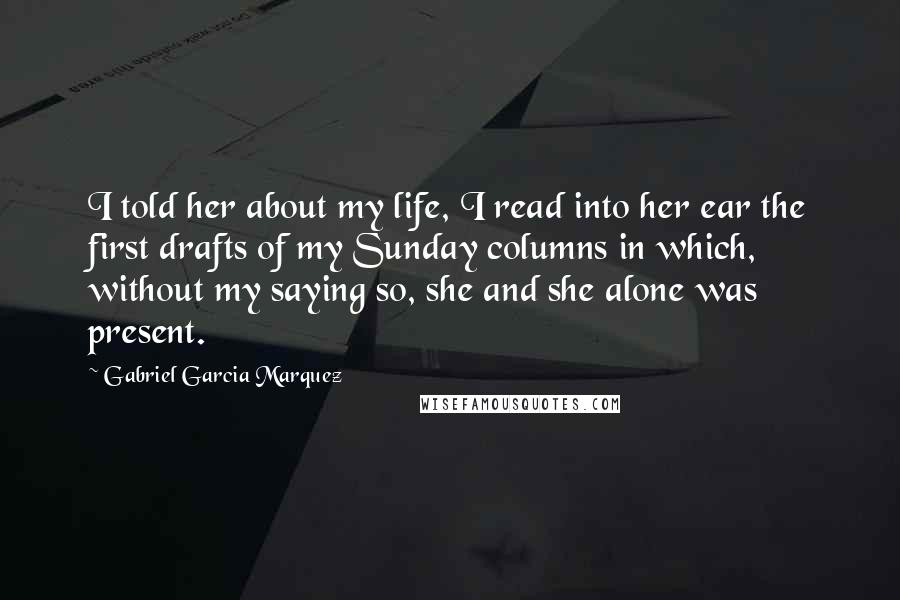 Gabriel Garcia Marquez Quotes: I told her about my life, I read into her ear the first drafts of my Sunday columns in which, without my saying so, she and she alone was present.