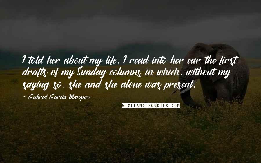 Gabriel Garcia Marquez Quotes: I told her about my life, I read into her ear the first drafts of my Sunday columns in which, without my saying so, she and she alone was present.