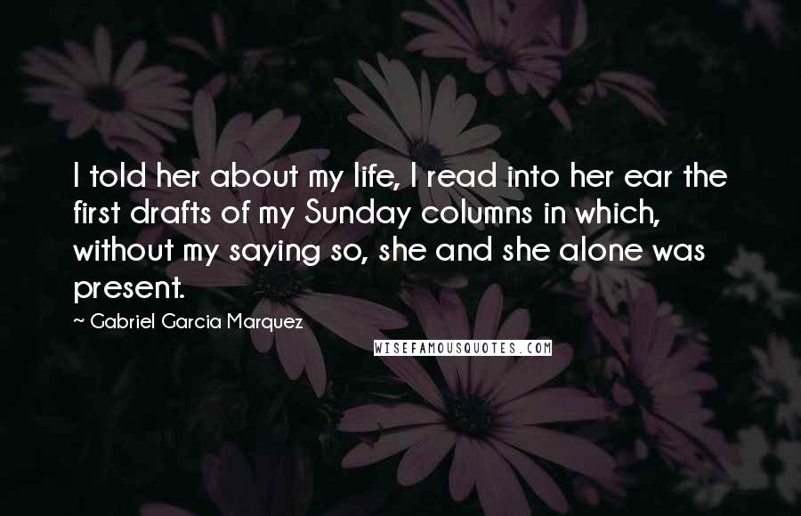 Gabriel Garcia Marquez Quotes: I told her about my life, I read into her ear the first drafts of my Sunday columns in which, without my saying so, she and she alone was present.