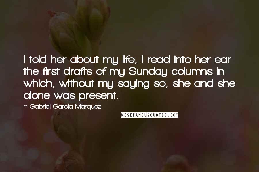 Gabriel Garcia Marquez Quotes: I told her about my life, I read into her ear the first drafts of my Sunday columns in which, without my saying so, she and she alone was present.