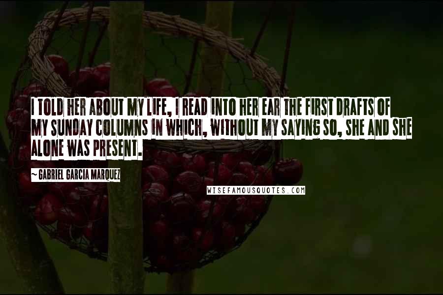 Gabriel Garcia Marquez Quotes: I told her about my life, I read into her ear the first drafts of my Sunday columns in which, without my saying so, she and she alone was present.