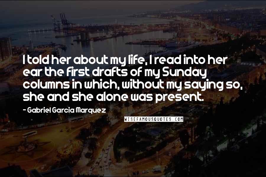 Gabriel Garcia Marquez Quotes: I told her about my life, I read into her ear the first drafts of my Sunday columns in which, without my saying so, she and she alone was present.