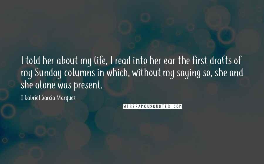 Gabriel Garcia Marquez Quotes: I told her about my life, I read into her ear the first drafts of my Sunday columns in which, without my saying so, she and she alone was present.