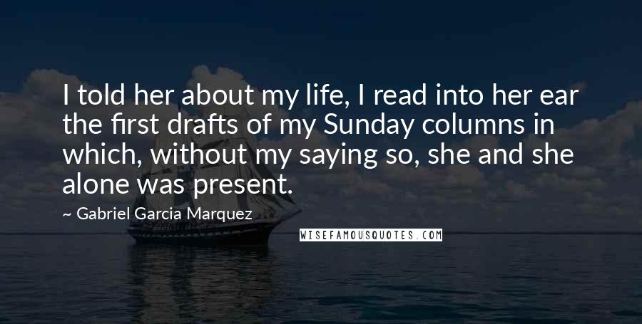 Gabriel Garcia Marquez Quotes: I told her about my life, I read into her ear the first drafts of my Sunday columns in which, without my saying so, she and she alone was present.