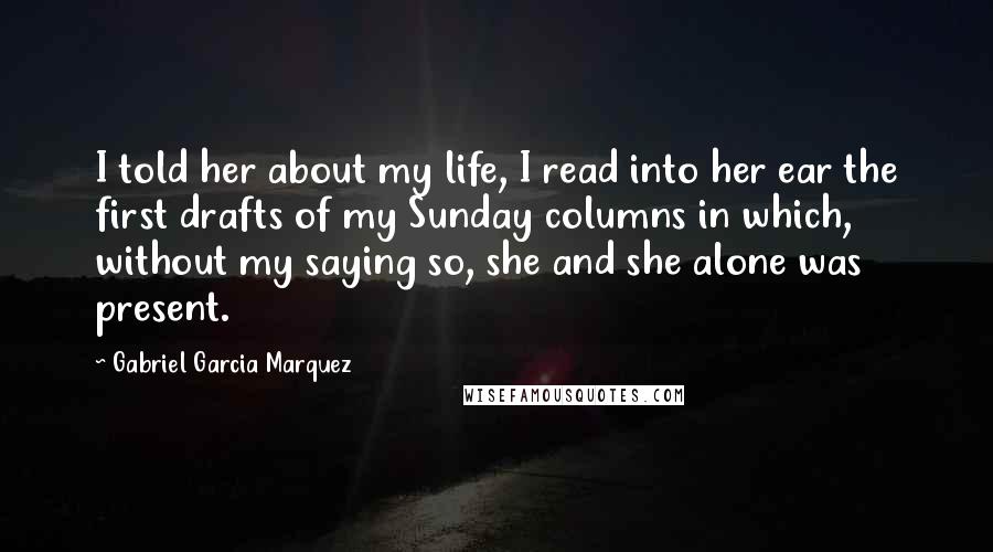 Gabriel Garcia Marquez Quotes: I told her about my life, I read into her ear the first drafts of my Sunday columns in which, without my saying so, she and she alone was present.