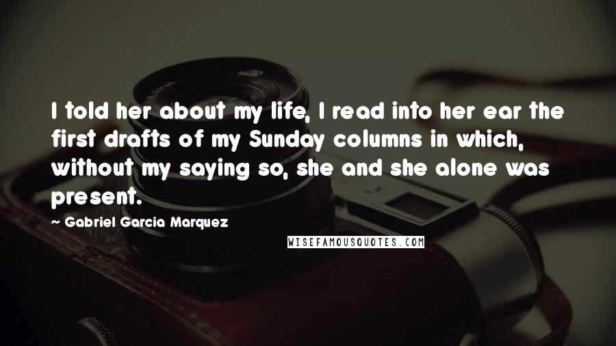 Gabriel Garcia Marquez Quotes: I told her about my life, I read into her ear the first drafts of my Sunday columns in which, without my saying so, she and she alone was present.