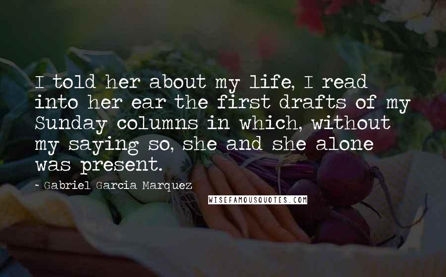 Gabriel Garcia Marquez Quotes: I told her about my life, I read into her ear the first drafts of my Sunday columns in which, without my saying so, she and she alone was present.