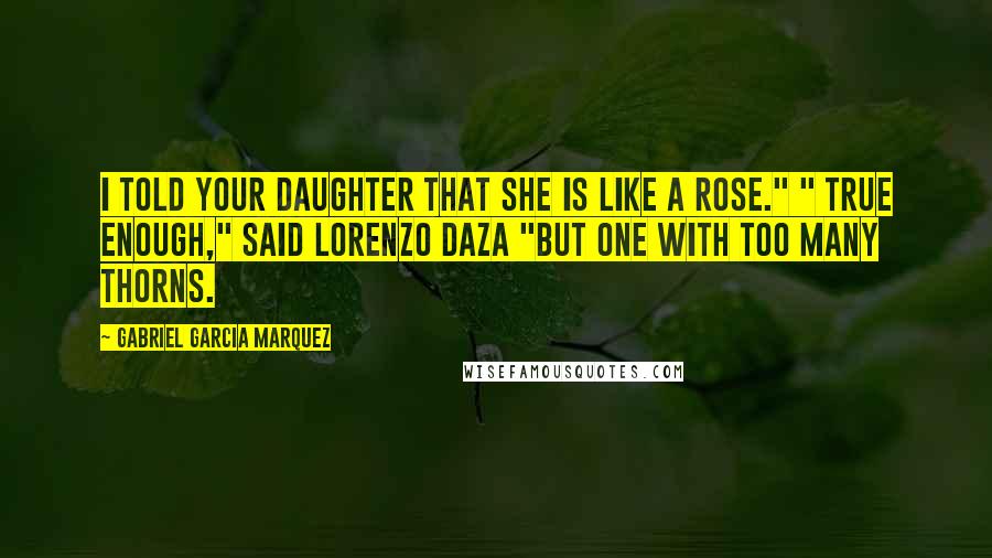 Gabriel Garcia Marquez Quotes: I told your daughter that she is like a rose." " True enough," said Lorenzo Daza "but one with too many thorns.