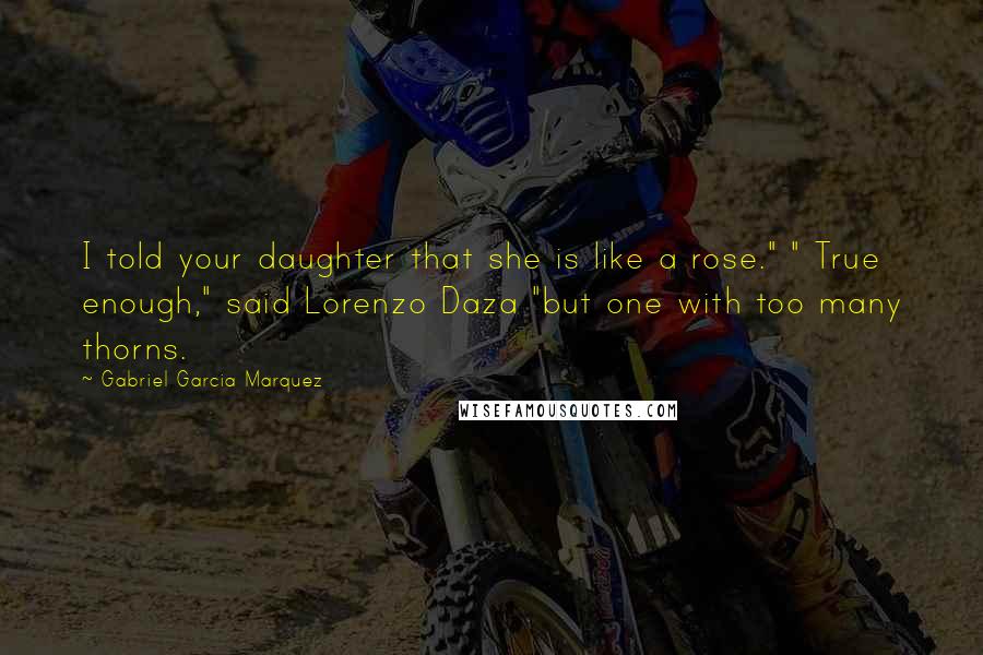 Gabriel Garcia Marquez Quotes: I told your daughter that she is like a rose." " True enough," said Lorenzo Daza "but one with too many thorns.