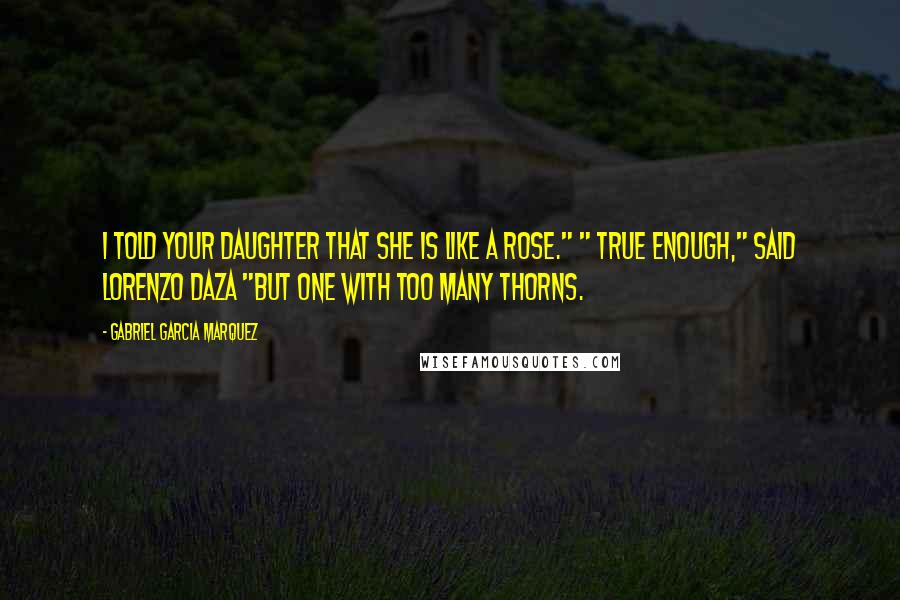 Gabriel Garcia Marquez Quotes: I told your daughter that she is like a rose." " True enough," said Lorenzo Daza "but one with too many thorns.