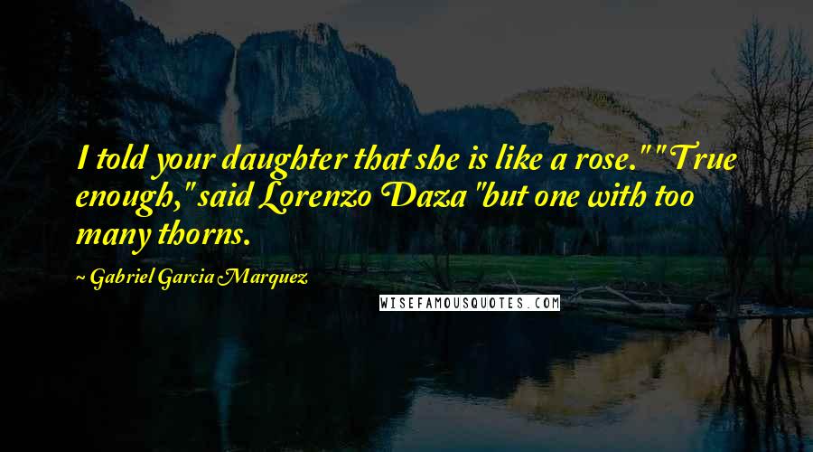 Gabriel Garcia Marquez Quotes: I told your daughter that she is like a rose." " True enough," said Lorenzo Daza "but one with too many thorns.