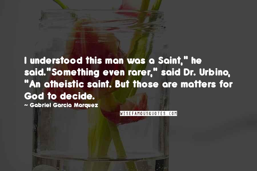 Gabriel Garcia Marquez Quotes: I understood this man was a Saint," he said."Something even rarer," said Dr. Urbino, "An atheistic saint. But those are matters for God to decide.