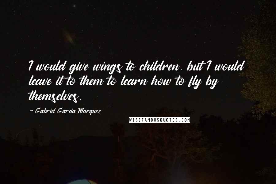 Gabriel Garcia Marquez Quotes: I would give wings to children, but I would leave it to them to learn how to fly by themselves.