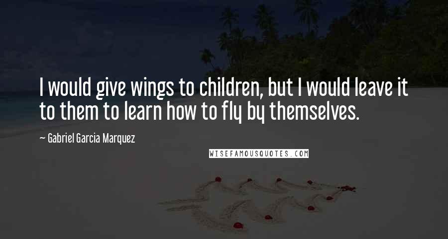 Gabriel Garcia Marquez Quotes: I would give wings to children, but I would leave it to them to learn how to fly by themselves.