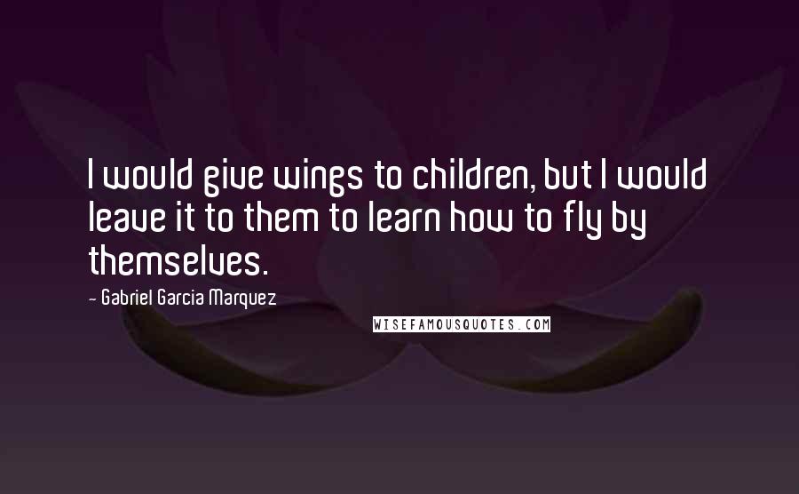 Gabriel Garcia Marquez Quotes: I would give wings to children, but I would leave it to them to learn how to fly by themselves.