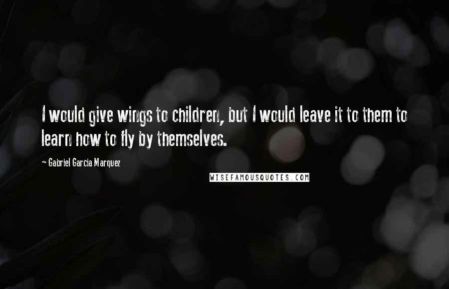 Gabriel Garcia Marquez Quotes: I would give wings to children, but I would leave it to them to learn how to fly by themselves.