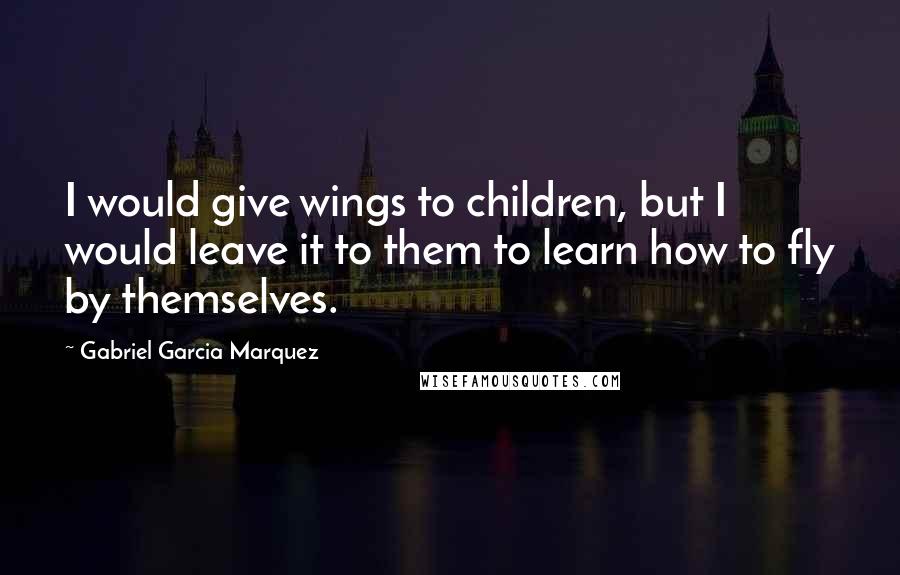 Gabriel Garcia Marquez Quotes: I would give wings to children, but I would leave it to them to learn how to fly by themselves.