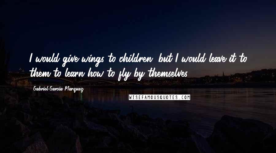 Gabriel Garcia Marquez Quotes: I would give wings to children, but I would leave it to them to learn how to fly by themselves.