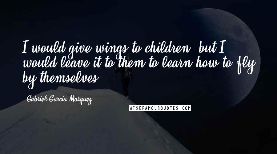 Gabriel Garcia Marquez Quotes: I would give wings to children, but I would leave it to them to learn how to fly by themselves.