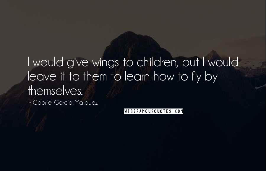 Gabriel Garcia Marquez Quotes: I would give wings to children, but I would leave it to them to learn how to fly by themselves.