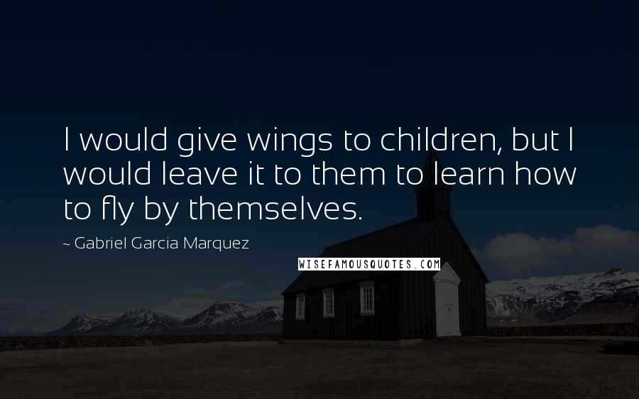 Gabriel Garcia Marquez Quotes: I would give wings to children, but I would leave it to them to learn how to fly by themselves.