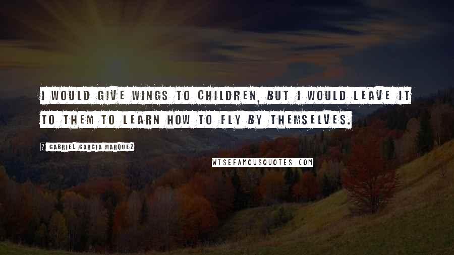 Gabriel Garcia Marquez Quotes: I would give wings to children, but I would leave it to them to learn how to fly by themselves.