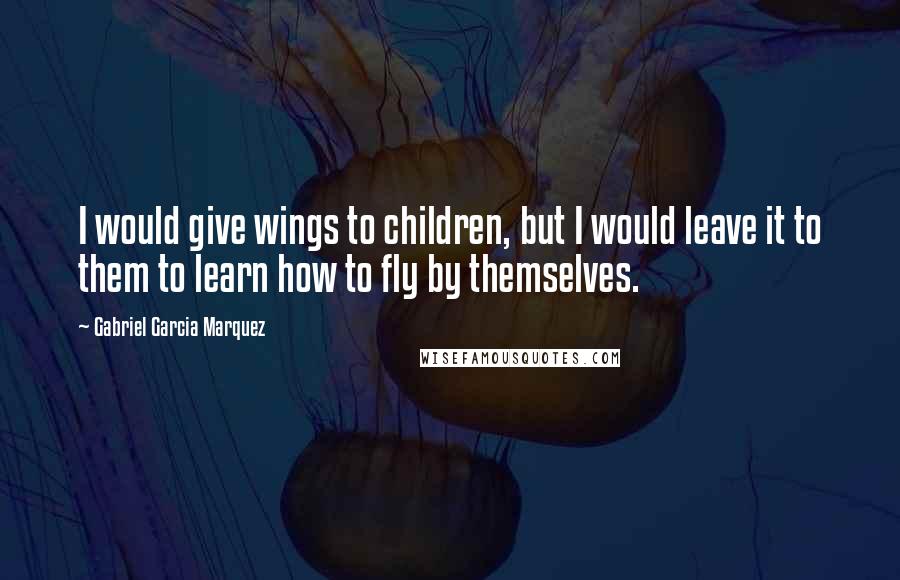 Gabriel Garcia Marquez Quotes: I would give wings to children, but I would leave it to them to learn how to fly by themselves.