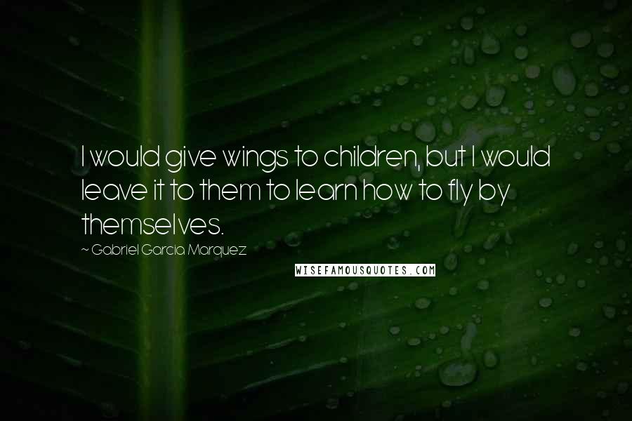 Gabriel Garcia Marquez Quotes: I would give wings to children, but I would leave it to them to learn how to fly by themselves.