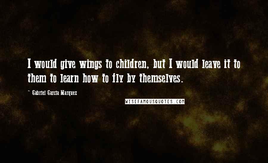 Gabriel Garcia Marquez Quotes: I would give wings to children, but I would leave it to them to learn how to fly by themselves.