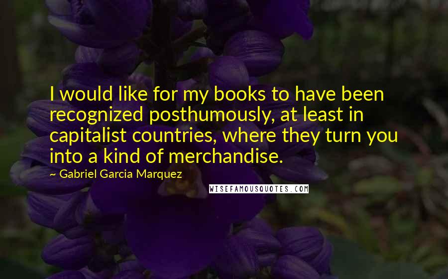 Gabriel Garcia Marquez Quotes: I would like for my books to have been recognized posthumously, at least in capitalist countries, where they turn you into a kind of merchandise.