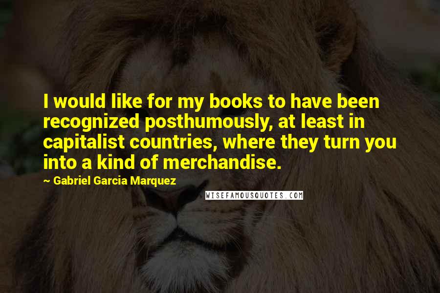 Gabriel Garcia Marquez Quotes: I would like for my books to have been recognized posthumously, at least in capitalist countries, where they turn you into a kind of merchandise.