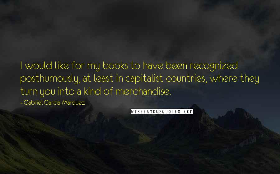 Gabriel Garcia Marquez Quotes: I would like for my books to have been recognized posthumously, at least in capitalist countries, where they turn you into a kind of merchandise.