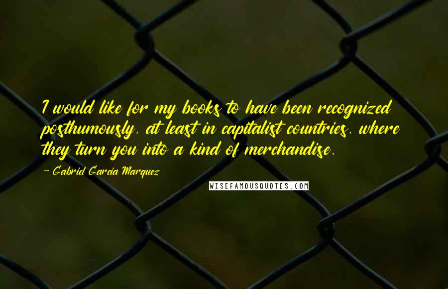 Gabriel Garcia Marquez Quotes: I would like for my books to have been recognized posthumously, at least in capitalist countries, where they turn you into a kind of merchandise.