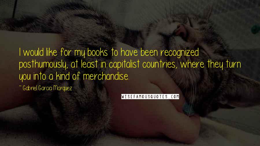 Gabriel Garcia Marquez Quotes: I would like for my books to have been recognized posthumously, at least in capitalist countries, where they turn you into a kind of merchandise.