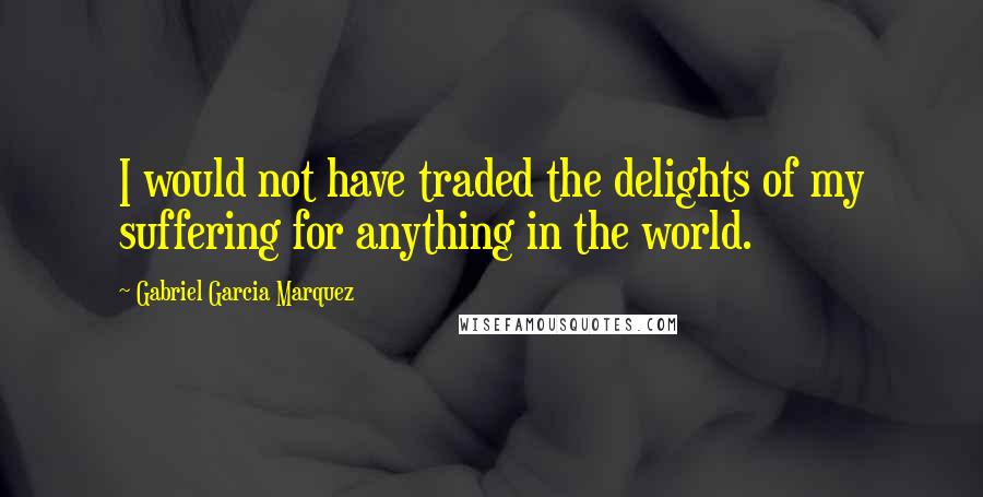 Gabriel Garcia Marquez Quotes: I would not have traded the delights of my suffering for anything in the world.