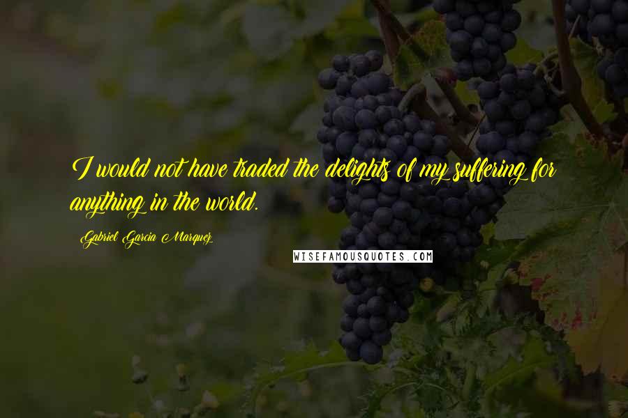 Gabriel Garcia Marquez Quotes: I would not have traded the delights of my suffering for anything in the world.