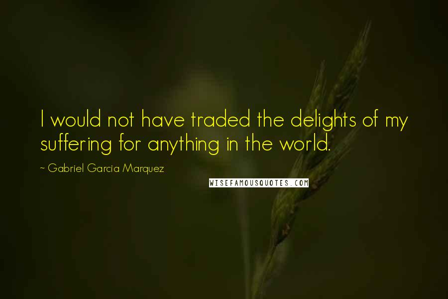 Gabriel Garcia Marquez Quotes: I would not have traded the delights of my suffering for anything in the world.