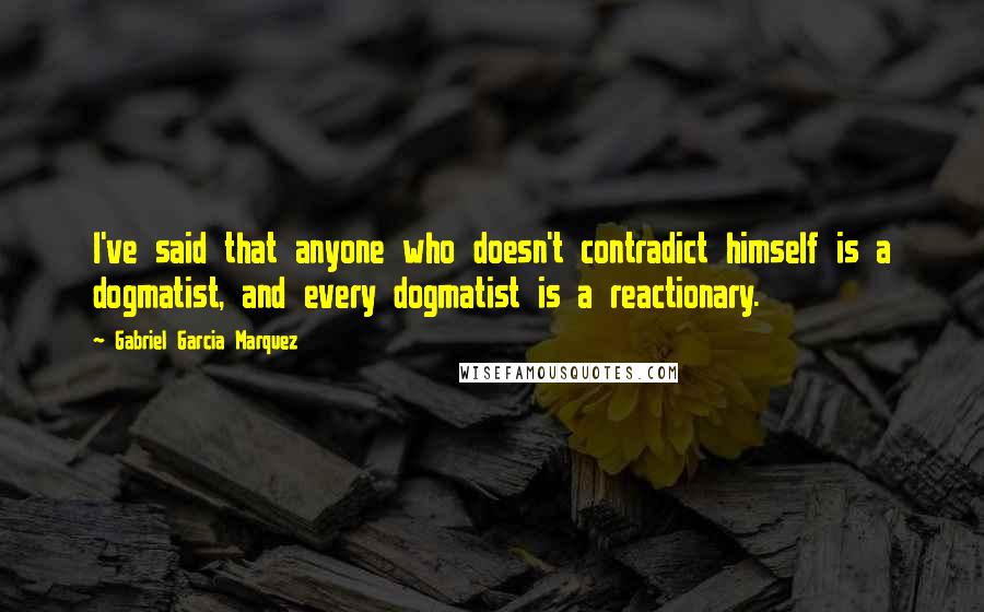 Gabriel Garcia Marquez Quotes: I've said that anyone who doesn't contradict himself is a dogmatist, and every dogmatist is a reactionary.