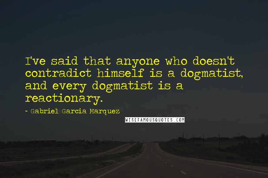 Gabriel Garcia Marquez Quotes: I've said that anyone who doesn't contradict himself is a dogmatist, and every dogmatist is a reactionary.