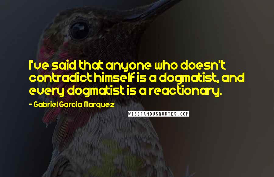 Gabriel Garcia Marquez Quotes: I've said that anyone who doesn't contradict himself is a dogmatist, and every dogmatist is a reactionary.
