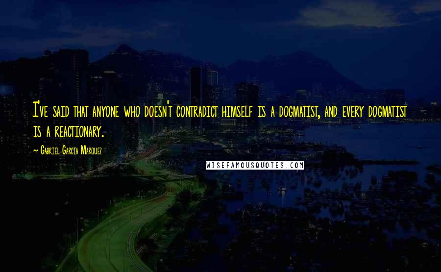 Gabriel Garcia Marquez Quotes: I've said that anyone who doesn't contradict himself is a dogmatist, and every dogmatist is a reactionary.