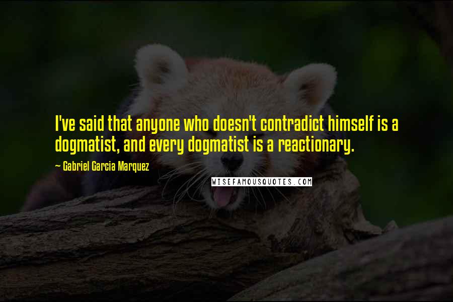 Gabriel Garcia Marquez Quotes: I've said that anyone who doesn't contradict himself is a dogmatist, and every dogmatist is a reactionary.