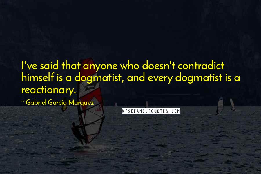 Gabriel Garcia Marquez Quotes: I've said that anyone who doesn't contradict himself is a dogmatist, and every dogmatist is a reactionary.