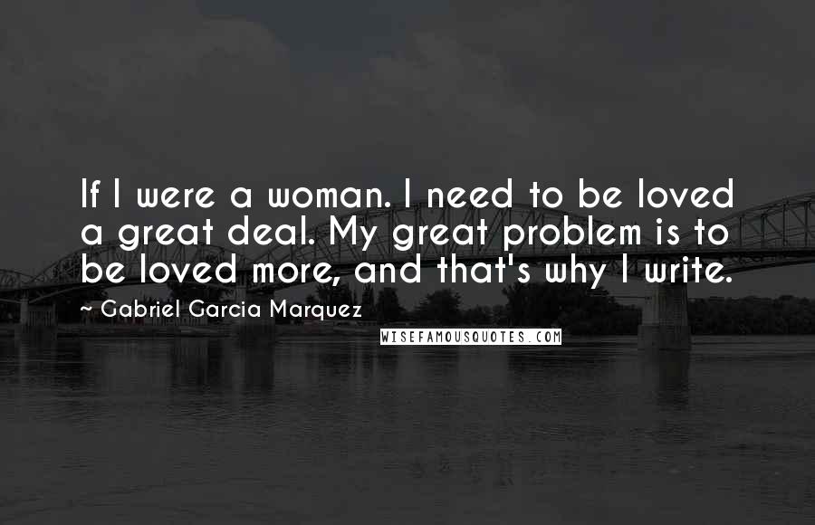 Gabriel Garcia Marquez Quotes: If I were a woman. I need to be loved a great deal. My great problem is to be loved more, and that's why I write.